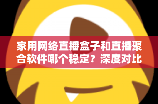 家用网络直播盒子和直播聚合软件哪个稳定？深度对比分析与实用选购指南