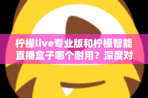柠檬live专业版和柠檬智能直播盒子哪个耐用？深度对比解析助你选对直播设备