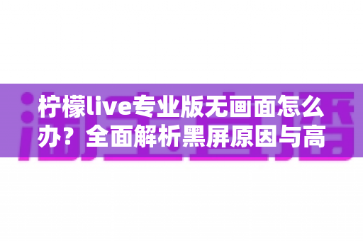 柠檬live专业版无画面怎么办?全面解析黑屏原因与高效解决指南 柠檬live专业版无画面怎么办?全面解析黑屏原因与高效解决指南