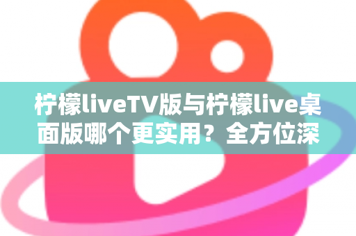 柠檬liveTV版与柠檬live桌面版哪个更实用？全方位深度对比帮你选对版本不踩坑
