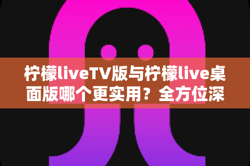 柠檬liveTV版与柠檬live桌面版哪个更实用？全方位深度对比帮你选对版本不踩坑