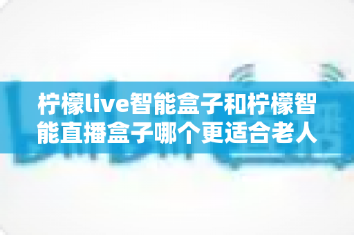 柠檬live智能盒子和柠檬智能直播盒子哪个更适合老人用?2025年孝心选购全攻略 柠檬live智能盒子和柠檬智能直播盒子哪个更适合老人用?2025年孝心选购全攻略