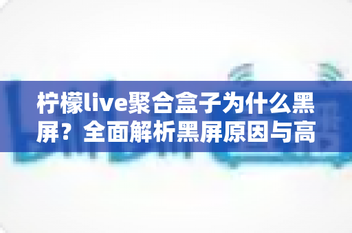 柠檬live聚合盒子为什么黑屏?全面解析黑屏原因与高效解决方案指南 柠檬live聚合盒子为什么黑屏?全面解析黑屏原因与高效解决方案指南