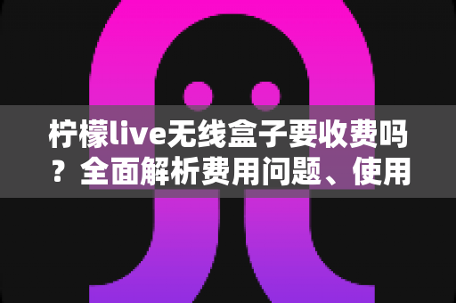 柠檬live无线盒子要收费吗?全面解析费用问题、使用成本与避坑指南,一文看懂是否值得入手 柠檬live无线盒子要收费吗?全面解析费用问题、使用成本与避坑指南,一文看懂是否值得入手