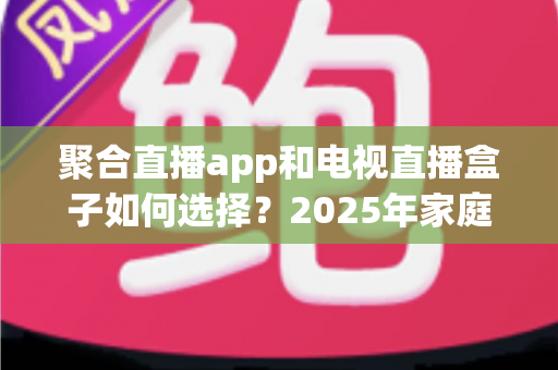 聚合直播app和电视直播盒子如何选择？2025年家庭观影设备选购完全指南
