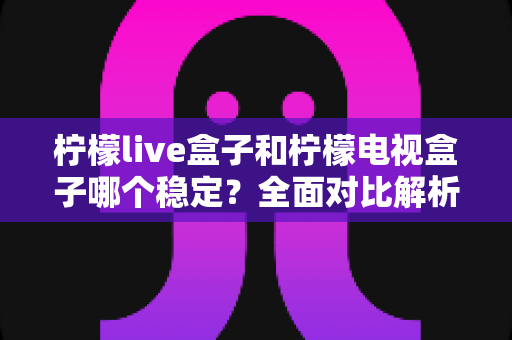 柠檬live盒子和柠檬电视盒子哪个稳定？全面对比解析助你选购不踩坑