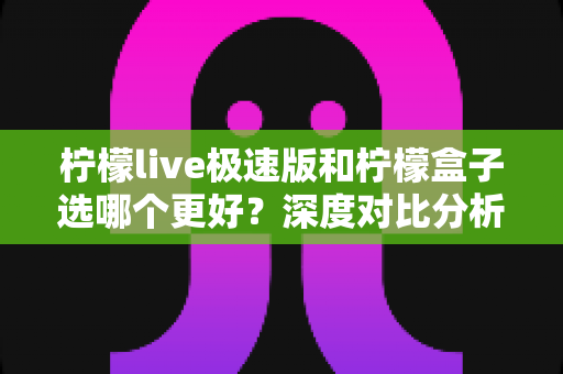 柠檬live极速版和柠檬盒子选哪个更好？深度对比分析与实用选购指南