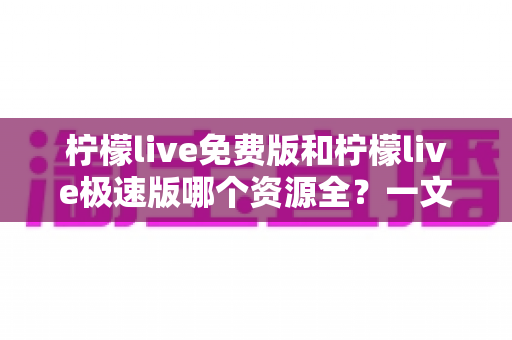 柠檬live免费版和柠檬live极速版哪个资源全？一文看懂两大版本差异与选择指南