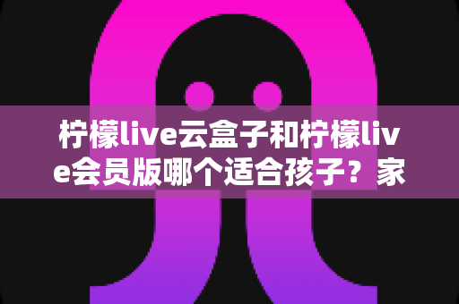 柠檬live云盒子和柠檬live会员版哪个适合孩子？家长必看的深度对比与选购指南