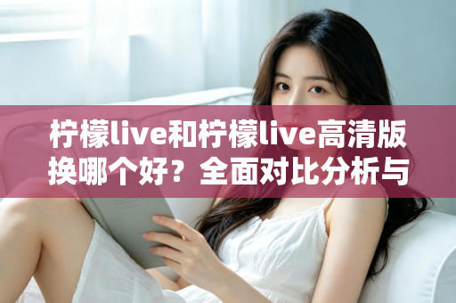 柠檬live和柠檬live高清版换哪个好?全面对比分析与实用选择指南 柠檬live和柠檬live高清版换哪个好?全面对比分析与实用选择指南