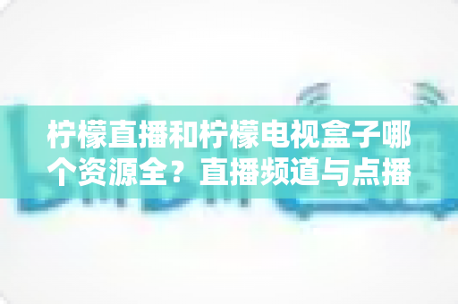 柠檬直播和柠檬电视盒子哪个资源全?直播频道与点播片库全维度深度对比,帮你选对不踩坑 柠檬直播和柠檬电视盒子哪个资源全?直播频道与点播片库全维度深度对比,帮你选对不踩坑