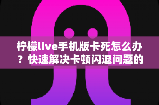 柠檬live手机版卡死怎么办？快速解决卡顿闪退问题的完整指南