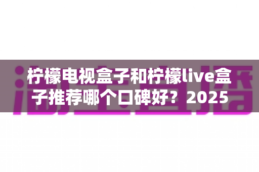 柠檬电视盒子和柠檬live盒子推荐哪个口碑好？2025年最全对比评测与选购避坑指南