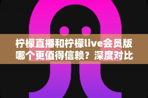 柠檬直播和柠檬live会员版哪个更值得信赖？深度对比分析帮你做出明智选择