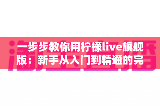 一步步教你用柠檬live旗舰版:新手从入门到精通的完整实操指南 一步步教你用柠檬live旗舰版:新手从入门到精通的完整实操指南