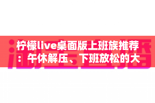 柠檬live桌面版上班族推荐:午休解压、下班放松的大屏娱乐新选择 柠檬live桌面版上班族推荐:午休解压、下班放松的大屏娱乐新选择