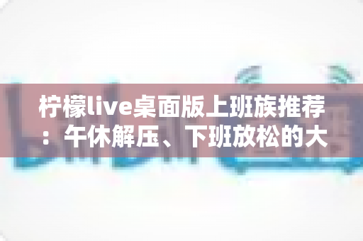 柠檬live桌面版上班族推荐：午休解压、下班放松的大屏娱乐新选择
