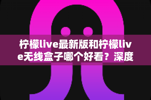 柠檬live最新版和柠檬live无线盒子哪个好看？深度对比评测，帮你找到更适合自己的观看体验
