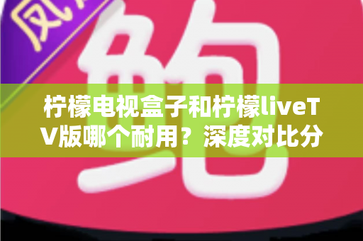 柠檬电视盒子和柠檬liveTV版哪个耐用？深度对比分析与实用选择指南