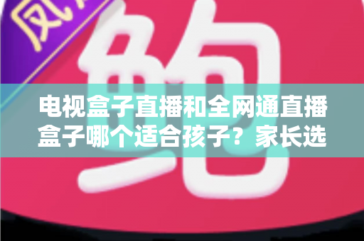 电视盒子直播和全网通直播盒子哪个适合孩子?家长选购全指南帮你做对决定 电视盒子直播和全网通直播盒子哪个适合孩子?家长选购全指南帮你做对决定