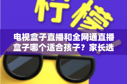 电视盒子直播和全网通直播盒子哪个适合孩子?家长选购全指南帮你做对决定 电视盒子直播和全网通直播盒子哪个适合孩子?家长选购全指南帮你做对决定