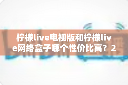 柠檬live电视版和柠檬live网络盒子哪个性价比高?2025年最全选购对比指南帮你省钱又省心 柠檬live电视版和柠檬live网络盒子哪个性价比高?2025年最全选购对比指南帮你省钱又省心