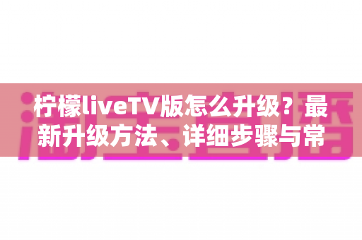 柠檬liveTV版怎么升级？最新升级方法、详细步骤与常见问题全解析