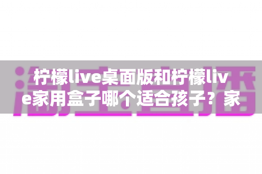 柠檬live桌面版和柠檬live家用盒子哪个适合孩子?家长必看的选购对比全指南 柠檬live桌面版和柠檬live家用盒子哪个适合孩子?家长必看的选购对比全指南