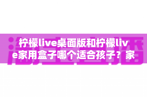 柠檬live桌面版和柠檬live家用盒子哪个适合孩子?家长必看的选购对比全指南 柠檬live桌面版和柠檬live家用盒子哪个适合孩子?家长必看的选购对比全指南