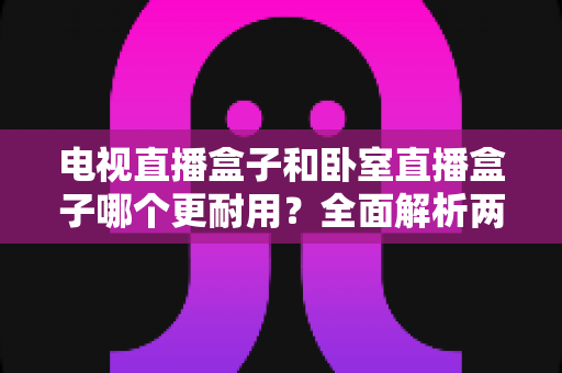 电视直播盒子和卧室直播盒子哪个更耐用?全面解析两者耐用度差异与延长寿命实用指南 电视直播盒子和卧室直播盒子哪个更耐用?全面解析两者耐用度差异与延长寿命实用指南