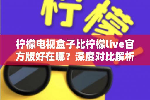 柠檬电视盒子比柠檬live官方版好在哪？深度对比解析，帮你选出更适合家庭观影的最优方案