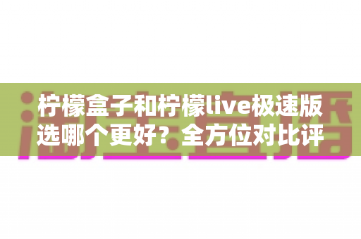 柠檬盒子和柠檬live极速版选哪个更好？全方位对比评测与选购指南