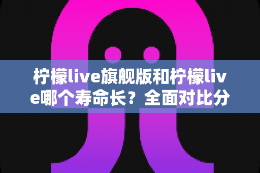 柠檬live旗舰版和柠檬live哪个寿命长?全面对比分析与延长使用寿命指南 柠檬live旗舰版和柠檬live哪个寿命长?全面对比分析与延长使用寿命指南