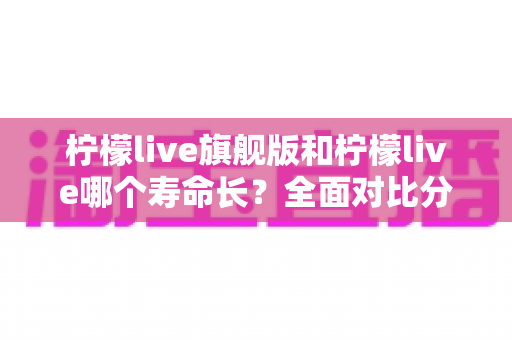 柠檬live旗舰版和柠檬live哪个寿命长?全面对比分析与延长使用寿命指南 柠檬live旗舰版和柠檬live哪个寿命长?全面对比分析与延长使用寿命指南