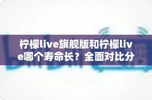 柠檬live旗舰版和柠檬live哪个寿命长?全面对比分析与延长使用寿命指南 柠檬live旗舰版和柠檬live哪个寿命长?全面对比分析与延长使用寿命指南
