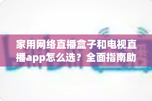 家用网络直播盒子和电视直播app怎么选？全面指南助你打造理想家庭观影体验