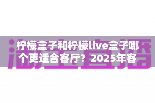 柠檬盒子和柠檬live盒子哪个更适合客厅？2025年客厅大屏观影设备终极选购指南