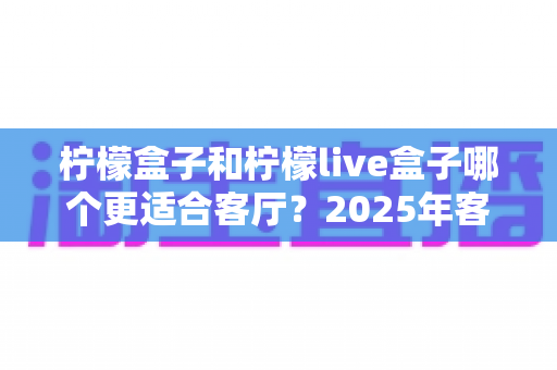 柠檬盒子和柠檬live盒子哪个更适合客厅？2025年客厅大屏观影设备终极选购指南