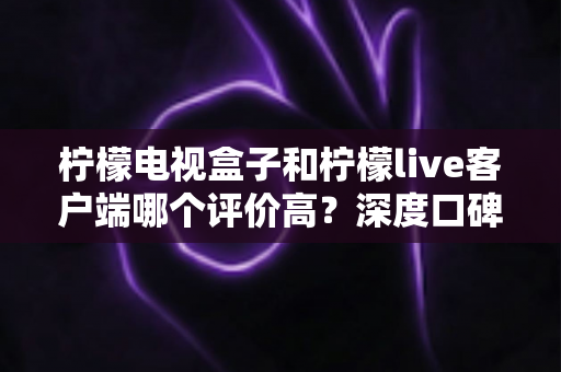 柠檬电视盒子和柠檬live客户端哪个评价高?深度口碑对比与选购全攻略 柠檬电视盒子和柠檬live客户端哪个评价高?深度口碑对比与选购全攻略