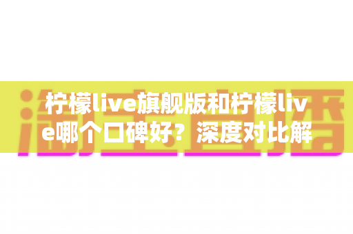 柠檬live旗舰版和柠檬live哪个口碑好?深度对比解析帮你选对版本 柠檬live旗舰版和柠檬live哪个口碑好?深度对比解析帮你选对版本