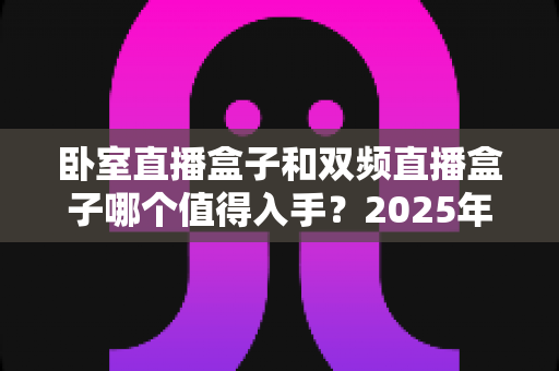 卧室直播盒子和双频直播盒子哪个值得入手?2025年最新选购指南帮你避坑 卧室直播盒子和双频直播盒子哪个值得入手?2025年最新选购指南帮你避坑