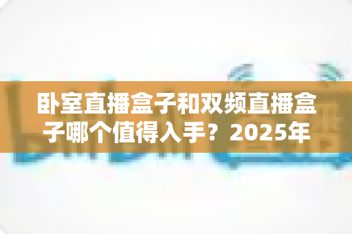 卧室直播盒子和双频直播盒子哪个值得入手?2025年最新选购指南帮你避坑 卧室直播盒子和双频直播盒子哪个值得入手?2025年最新选购指南帮你避坑