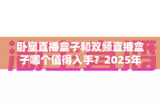 卧室直播盒子和双频直播盒子哪个值得入手？2025年最新选购指南帮你避坑