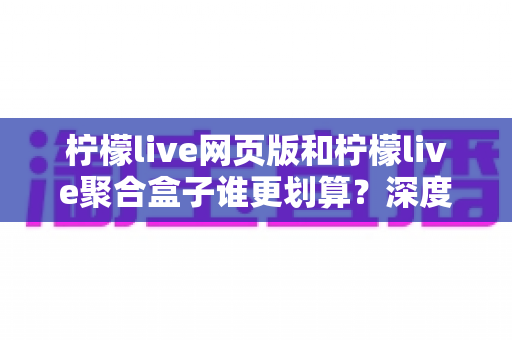 柠檬live网页版和柠檬live聚合盒子谁更划算？深度成本对比与省钱选购全指南