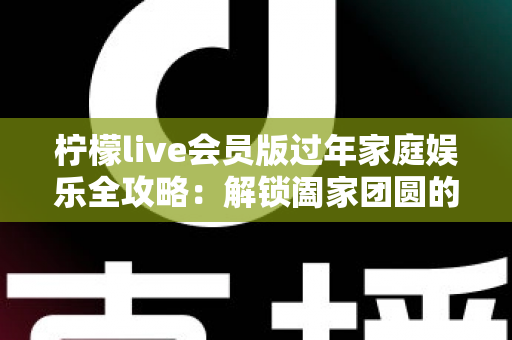 柠檬live会员版过年家庭娱乐全攻略：解锁阖家团圆的欢乐新方式
