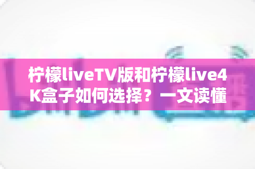 柠檬liveTV版和柠檬live4K盒子如何选择？一文读懂两者差异与最佳选购方案