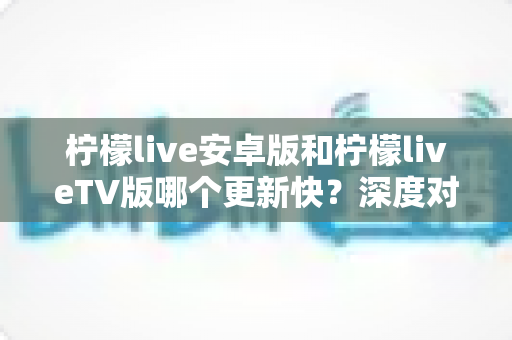 柠檬live安卓版和柠檬liveTV版哪个更新快？深度对比分析与选择指南