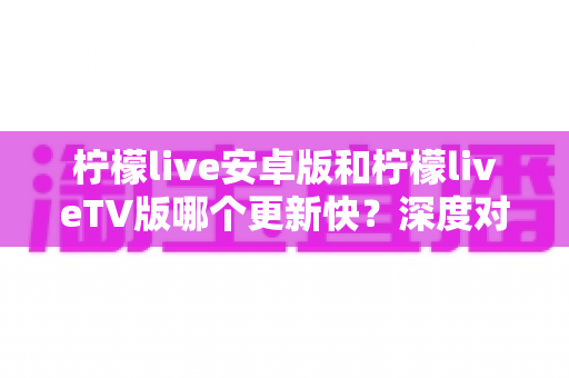 柠檬live安卓版和柠檬liveTV版哪个更新快？深度对比分析与选择指南