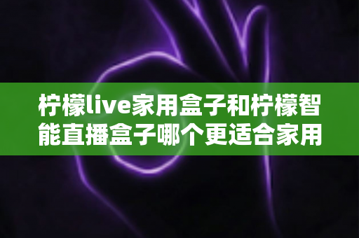 柠檬live家用盒子和柠檬智能直播盒子哪个更适合家用？深度对比评测帮你选对不踩坑