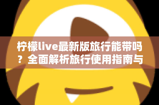 柠檬live最新版旅行能带吗？全面解析旅行使用指南与实用技巧